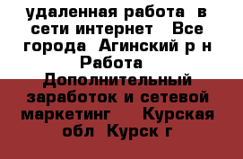 удаленная работа  в сети интернет - Все города, Агинский р-н Работа » Дополнительный заработок и сетевой маркетинг   . Курская обл.,Курск г.